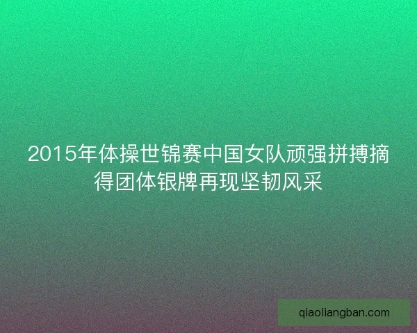 2015年体操世锦赛中国女队顽强拼搏摘得团体银牌再现坚韧风采