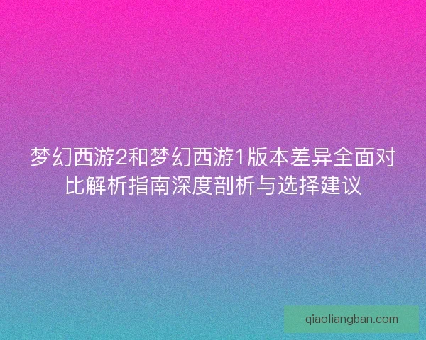 梦幻西游2和梦幻西游1版本差异全面对比解析指南深度剖析与选择建议