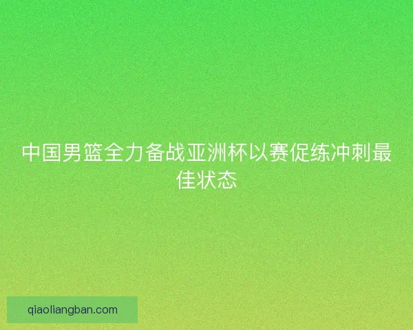 中国男篮全力备战亚洲杯以赛促练冲刺最佳状态