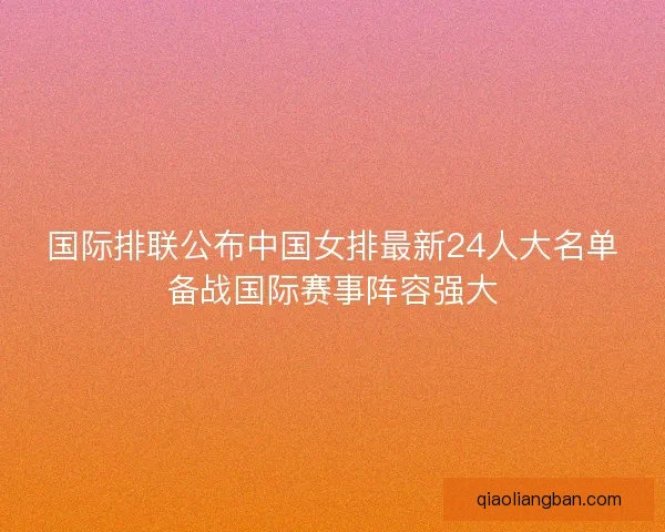 国际排联公布中国女排最新24人大名单备战国际赛事阵容强大