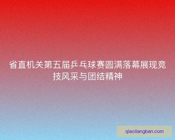 省直机关第五届乒乓球赛圆满落幕展现竞技风采与团结精神