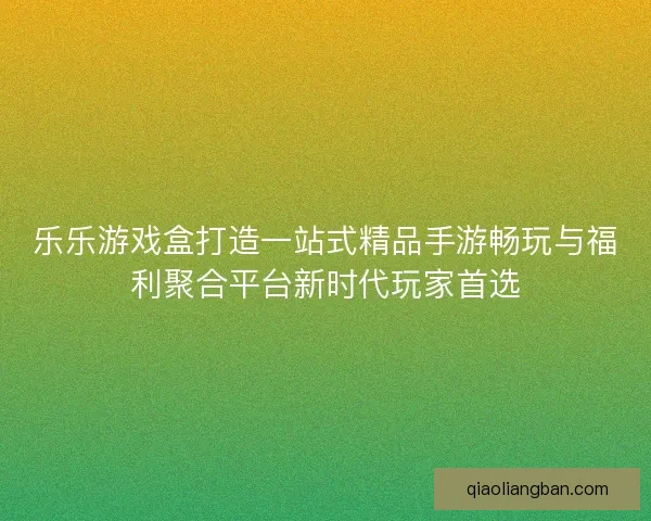 乐乐游戏盒打造一站式精品手游畅玩与福利聚合平台新时代玩家首选