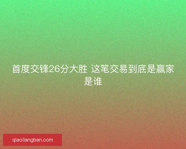 首度交锋26分大胜 这笔交易到底是赢家是谁 首度交锋26分大胜 这笔交易到底是赢家是谁