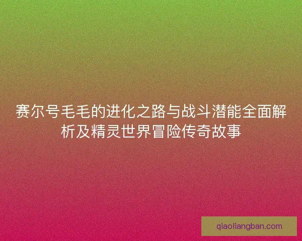 赛尔号毛毛的进化之路与战斗潜能全面解析及精灵世界冒险传奇故事