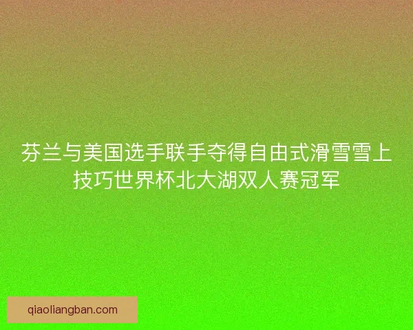 芬兰与美国选手联手夺得自由式滑雪雪上技巧世界杯北大湖双人赛冠军 芬兰与美国选手联手夺得自由式滑雪雪上技巧世界杯北大湖双人赛冠军