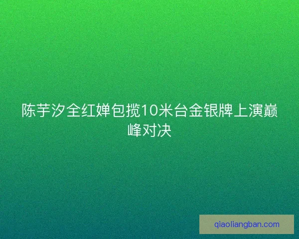 陈芋汐全红婵包揽10米台金银牌上演巅峰对决 陈芋汐全红婵包揽10米台金银牌上演巅峰对决