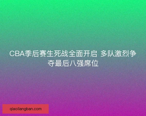 CBA季后赛生死战全面开启 多队激烈争夺最后八强席位 CBA季后赛生死战全面开启 多队激烈争夺最后八强席位
